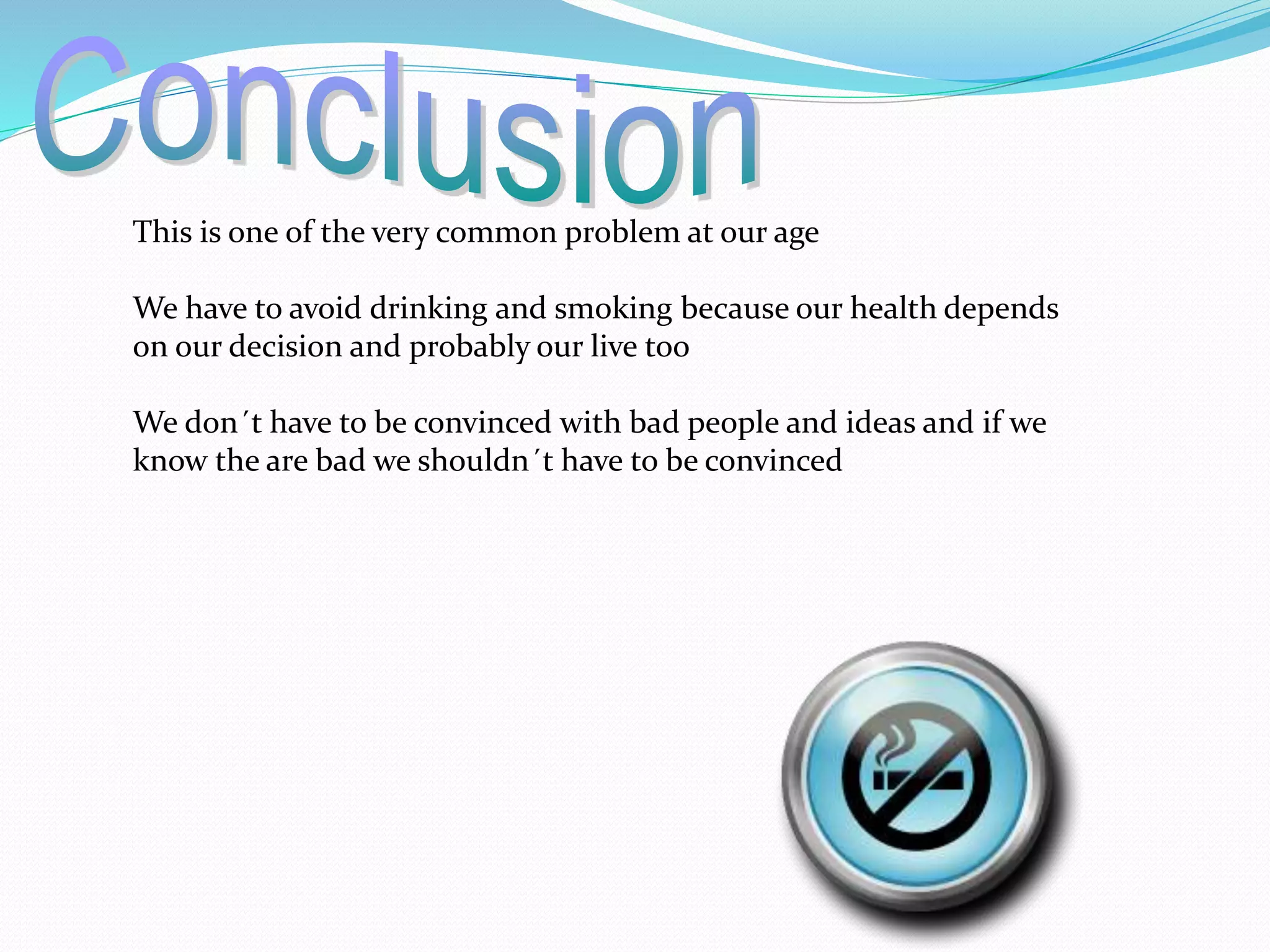This is one of the very common problem at our age 
We have to avoid drinking and smoking because our health depends 
on our decision and probably our live too 
We don´t have to be convinced with bad people and ideas and if we 
know the are bad we shouldn´t have to be convinced 
 