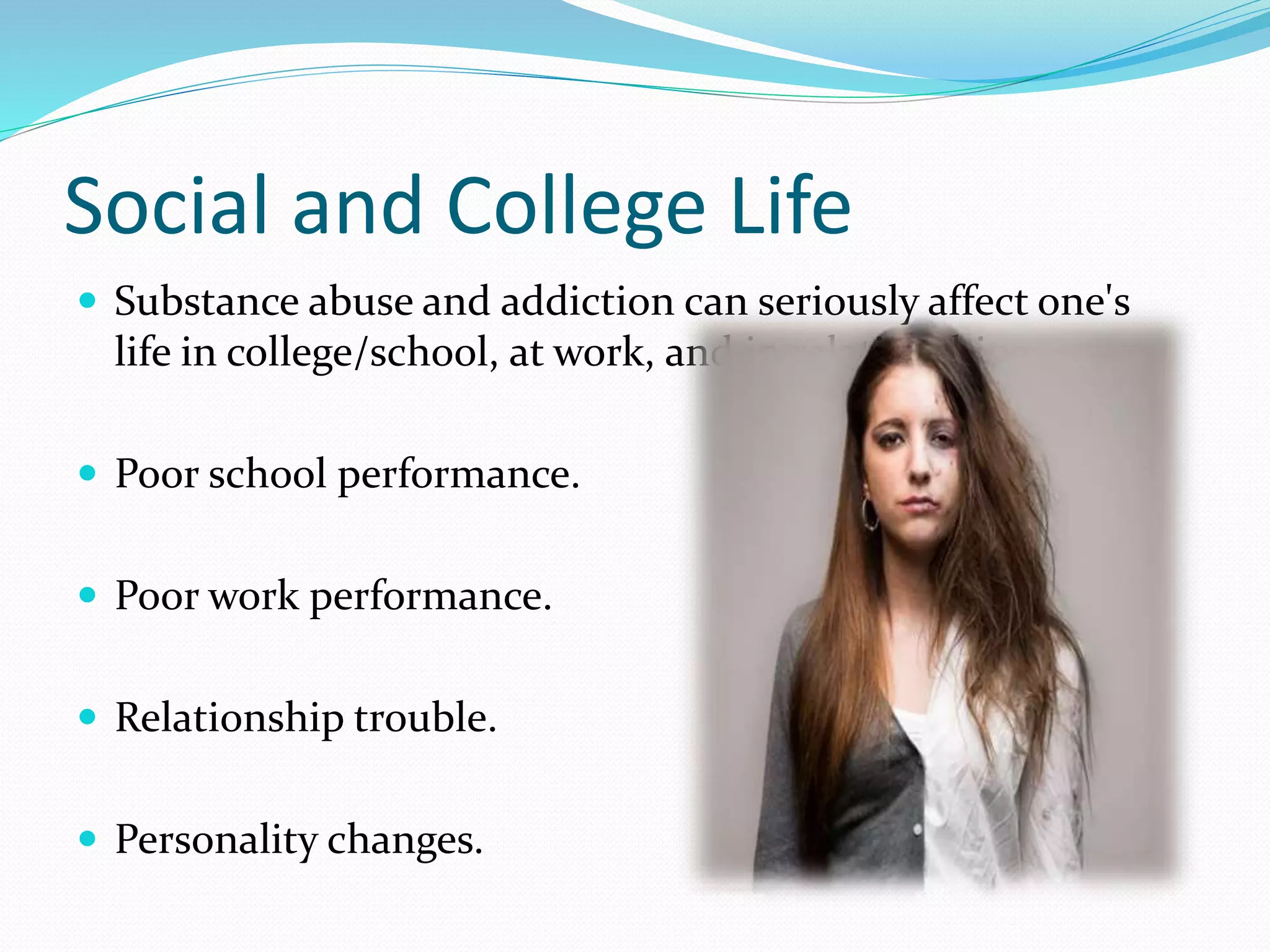 Social and College Life 
 Substance abuse and addiction can seriously affect one's 
life in college/school, at work, and in relationships. 
 Poor school performance. 
 Poor work performance. 
 Relationship trouble. 
 Personality changes. 
 