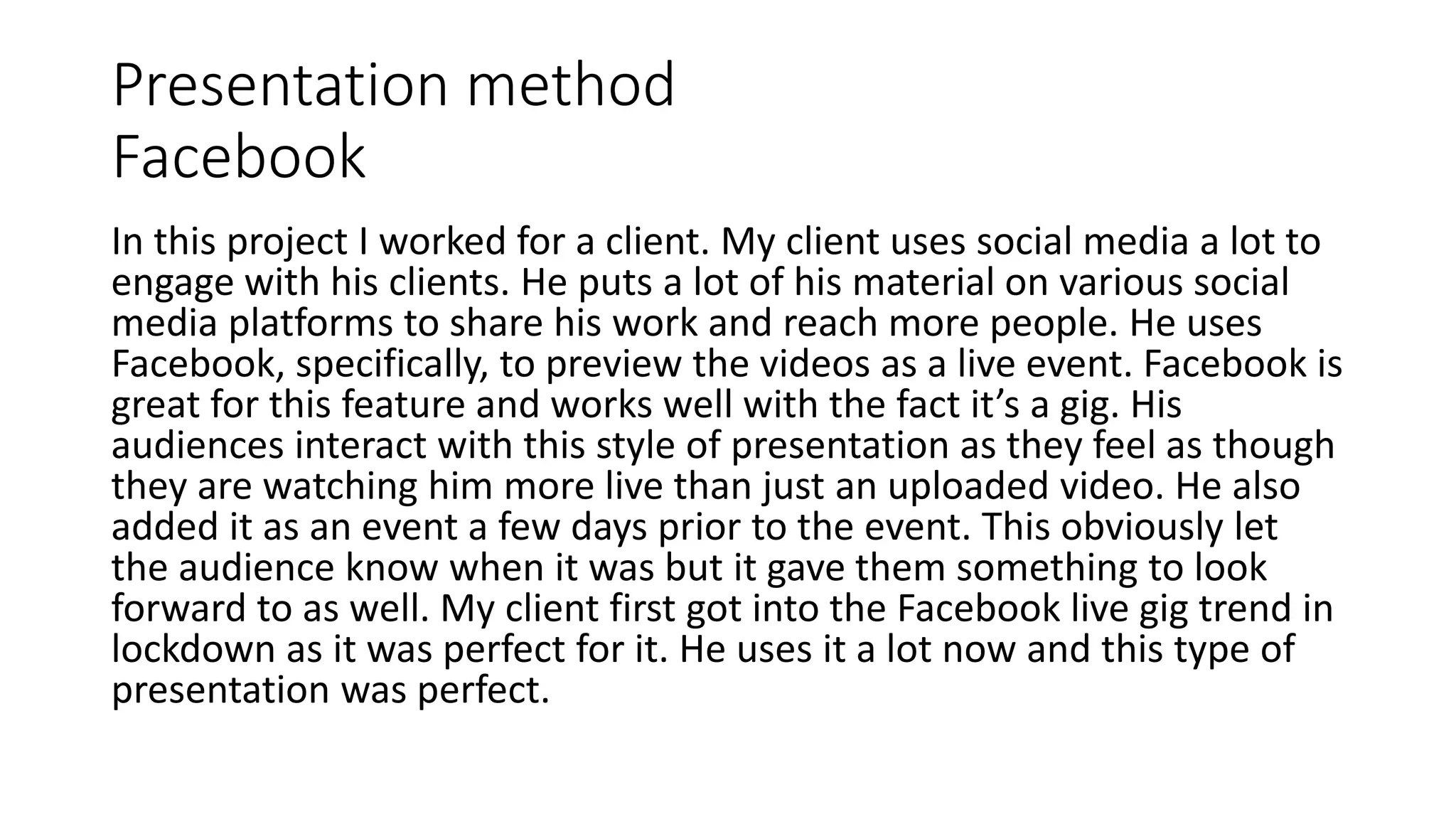 Presentation method
Facebook
In this project I worked for a client. My client uses social media a lot to
engage with his clients. He puts a lot of his material on various social
media platforms to share his work and reach more people. He uses
Facebook, specifically, to preview the videos as a live event. Facebook is
great for this feature and works well with the fact it’s a gig. His
audiences interact with this style of presentation as they feel as though
they are watching him more live than just an uploaded video. He also
added it as an event a few days prior to the event. This obviously let
the audience know when it was but it gave them something to look
forward to as well. My client first got into the Facebook live gig trend in
lockdown as it was perfect for it. He uses it a lot now and this type of
presentation was perfect.
 