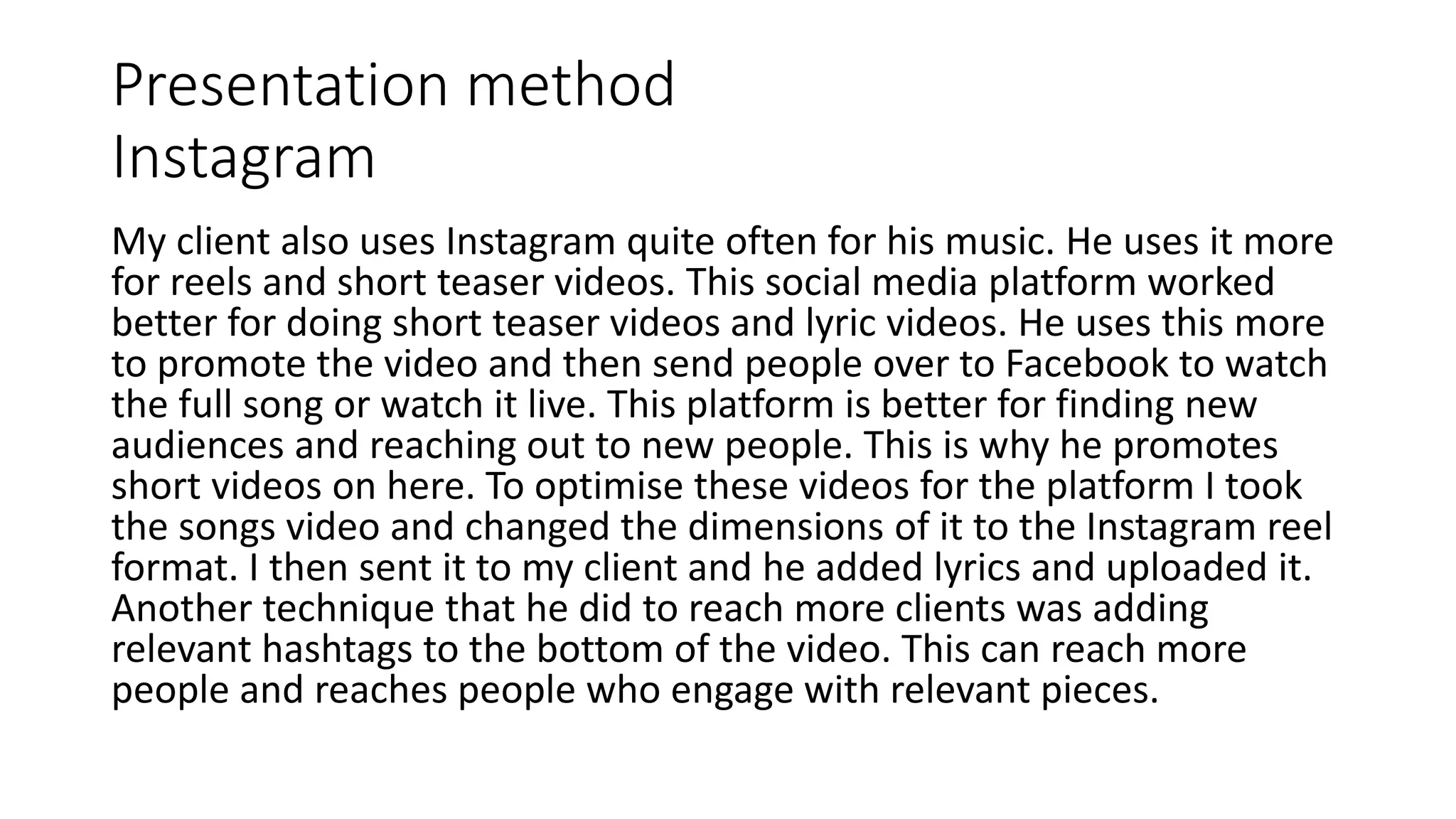 Presentation method
Instagram
My client also uses Instagram quite often for his music. He uses it more
for reels and short teaser videos. This social media platform worked
better for doing short teaser videos and lyric videos. He uses this more
to promote the video and then send people over to Facebook to watch
the full song or watch it live. This platform is better for finding new
audiences and reaching out to new people. This is why he promotes
short videos on here. To optimise these videos for the platform I took
the songs video and changed the dimensions of it to the Instagram reel
format. I then sent it to my client and he added lyrics and uploaded it.
Another technique that he did to reach more clients was adding
relevant hashtags to the bottom of the video. This can reach more
people and reaches people who engage with relevant pieces.
 