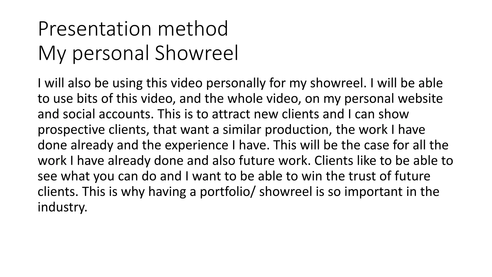 Presentation method
My personal Showreel
I will also be using this video personally for my showreel. I will be able
to use bits of this video, and the whole video, on my personal website
and social accounts. This is to attract new clients and I can show
prospective clients, that want a similar production, the work I have
done already and the experience I have. This will be the case for all the
work I have already done and also future work. Clients like to be able to
see what you can do and I want to be able to win the trust of future
clients. This is why having a portfolio/ showreel is so important in the
industry.
 
