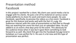 Presentation method
Facebook
In this project I worked for a client. My client uses social media a lot to
engage with his clients. He puts a lot of his material on various social
media platforms to share his work and reach more people. He uses
Facebook, specifically, to preview the videos as a live event. Facebook is
great for this feature and works well with the fact it’s a gig. His
audiences interact with this style of presentation as they feel as though
they are watching him more live than just an uploaded video. He also
added it as an event a few days prior to the event. This obviously let
the audience know when it was but it gave them something to look
forward to as well. My client first got into the Facebook live gig trend in
lockdown as it was perfect for it. He uses it a lot now and this type of
presentation was perfect.
 