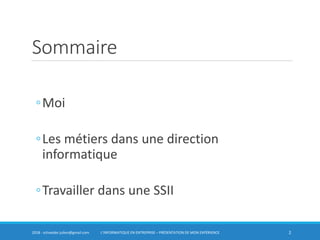 Sommaire
◦Moi
◦Les métiers dans une direction
informatique
◦Travailler dans une SSII
22018 - schneider.julien@gmail.com L’INFORMATIQUE EN ENTREPRISE – PRÉSENTATION DE MON EXPÉRIENCE
 