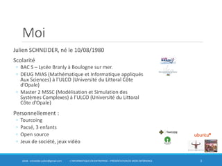 Moi
Julien SCHNEIDER, né le 10/08/1980
Scolarité
◦ BAC S – Lycée Branly à Boulogne sur mer.
◦ DEUG MIAS (Mathématique et Informatique appliqués
Aux Sciences) à l’ULCO (Université du Littoral Côte
d’Opale)
◦ Master 2 MSSC (Modélisation et Simulation des
Systèmes Complexes) à l’ULCO (Université du Littoral
Côte d’Opale)
Personnellement :
◦ Tourcoing
◦ Pacsé, 3 enfants
◦ Open source
◦ Jeux de société, jeux vidéo
32018 - schneider.julien@gmail.com L’INFORMATIQUE EN ENTREPRISE – PRÉSENTATION DE MON EXPÉRIENCE
 