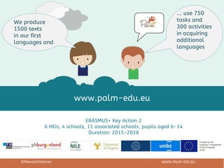Funded by the
Erasmus+ Programme
of the European
Union
ERASMUS+ Key Action 2
6 HEIs, 4 schools, 11 associated schools, pupils aged 6-14
Duration: 2015-2018
©Mewald/Wallner WWW.PALM-EDU.EU
www.palm-edu.eu
We produce
1500 texts
in our first
languages and
... use 750
tasks and
300 activities
in acquiring
additional
languages
 