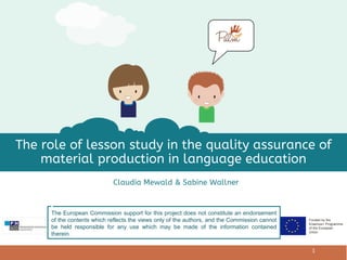 Funded by the
Erasmus+ Programme
of the European
Union
Claudia Mewald & Sabine Wallner
The role of lesson study in the quality assurance of
material production in language education
1
The European Commission support for this project does not constitute an endorsement
of the contents which reflects the views only of the authors, and the Commission cannot
be held responsible for any use which may be made of the information contained
therein.
 