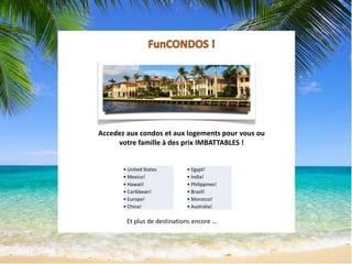 Accedez aux condos et aux logements pour vous ou
votre famille à des prix IMBATTABLES !
• United States
• Mexico!
• Hawaii!
• Caribbean!
• Europe!
• China!
• Egypt!
• India!
• Philippines!
• Brazil!
• Morocco!
• Australia!
Et plus de destinations encore …
 