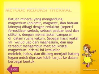  Batuan

mineral yang mengandung
magnesium (dolomit, magnesit, dan batuan
lainnya) dibagi dengan reduktor (seperti
ferrosilicon serbuk, sebuah paduan besi dan
silikon), dengan memanaskan campuran
di dalam ruang vakum. Sebagai hasil reaksi
ini, wujud uap dari magnesium, dan uap
tersebut mengembun menjadi kristal
magnesium. Kristal ini kemudian
meleleh, halus, dan dituang menjadi batang
logam untuk diproses lebih lanjut ke dalam
berbagai bentuk.
BACK

 