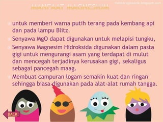  untuk

memberi warna putih terang pada kembang api
dan pada lampu Blitz.
 Senyawa MgO dapat digunakan untuk melapisi tungku,
 Senyawa Magnesim Hidroksida digunakan dalam pasta
gigi untuk mengurangi asam yang terdapat di mulut
dan mencegah terjadinya kerusakan gigi, sekaligus
sebagai pancegah maag.
 Membuat campuran logam semakin kuat dan ringan
sehingga biasa digunakan pada alat-alat rumah tangga.

BACK

 