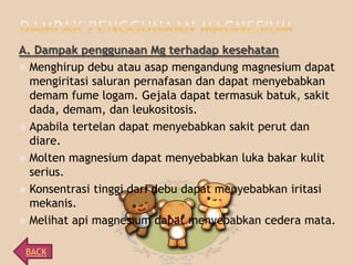 A. Dampak penggunaan Mg terhadap kesehatan
 Menghirup debu atau asap mengandung magnesium dapat
mengiritasi saluran pernafasan dan dapat menyebabkan
demam fume logam. Gejala dapat termasuk batuk, sakit
dada, demam, dan leukositosis.
 Apabila tertelan dapat menyebabkan sakit perut dan
diare.
 Molten magnesium dapat menyebabkan luka bakar kulit
serius.
 Konsentrasi tinggi dari debu dapat menyebabkan iritasi
mekanis.
 Melihat api magnesium dapat menyebabkan cedera mata.
BACK

 