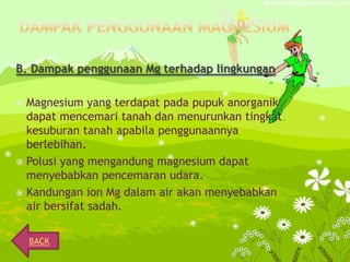 B. Dampak penggunaan Mg terhadap lingkungan
Magnesium yang terdapat pada pupuk anorganik
dapat mencemari tanah dan menurunkan tingkat
kesuburan tanah apabila penggunaannya
berlebihan.
 Polusi yang mengandung magnesium dapat
menyebabkan pencemaran udara.
 Kandungan ion Mg dalam air akan menyebabkan
air bersifat sadah.


BACK

 
