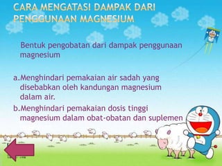Bentuk pengobatan dari dampak penggunaan
magnesium
a.Menghindari pemakaian air sadah yang
disebabkan oleh kandungan magnesium
dalam air.
b.Menghindari pemakaian dosis tinggi
magnesium dalam obat-obatan dan suplemen
makanan.

 
