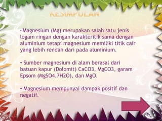 • Magnesium

(Mg) merupakan salah satu jenis
logam ringan dengan karakteritik sama dengan
aluminium tetapi magnesium memiliki titik cair
yang lebih rendah dari pada aluminium.
• Sumber magnesium di alam berasal dari
batuan kapur (Dolomit) CaCO3, MgCO3, garam
Epsom (MgSO4.7H2O), dan MgO.

• Magnesium mempunyai dampak positif dan
negatif.

 