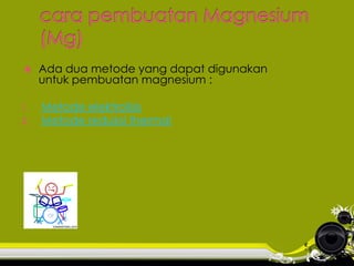 

Ada dua metode yang dapat digunakan
untuk pembuatan magnesium :

1.

Metode elektrolisis
Metode reduksi thermal

2.

 