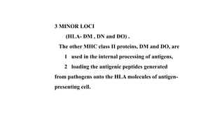 3 MINOR LOCI
(HLA- DM , DN and DO) .
The other MHC class II proteins, DM and DO, are
1 used in the internal processing of antigens,
2 loading the antigenic peptides generated
from pathogens onto the HLA molecules of antigen-
presenting cell.
 