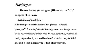 Haplotypes
Human leukocyte antigens (HLA) are the MHC
antigens of humans.
Definition of haplotype :
A haplotype, a contraction of the phrase "haploid
genotype", is a set of closely linked genetic markers present
on one chromosome which tend to be inherited together (not
easily separable by recombination)”. Another way to think
about it is that a haplotype is half of a genotype..
 