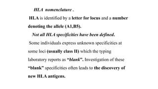 HLA nomenclature .
HLA is identified by a letter for locus and a number
denoting the allele (A1,B5).
Not all HLA specificities have been defined.
Some individuals express unknown specificities at
some loci (usually class II) which the typing
laboratory reports as “blank”. Investigation of these
“blank” specificities often leads to the discovery of
new HLA antigens.
 