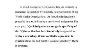 To avoid unnecessary confusion, they are assigned a
numerical designation by regularly held workshops of the
World Health Organization . At first, the designation is
preceded by a w, indicating a provisional assignment. For
example , DQw3 designates an antigenic specificity of
the DQ locus that has been tentatively designated as
w3 by a workshop. When worldwide agreement is
reached about the fact that this is a new specificity, the w
is dropped.
 