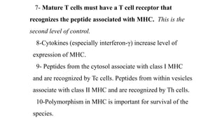 7- Mature T cells must have a T cell receptor that
recognizes the peptide associated with MHC. This is the
second level of control.
8-Cytokines (especially interferon-γ) increase level of
expression of MHC.
9- Peptides from the cytosol associate with class I MHC
and are recognized by Tc cells. Peptides from within vesicles
associate with class II MHC and are recognized by Th cells.
10-Polymorphism in MHC is important for survival of the
species.
 
