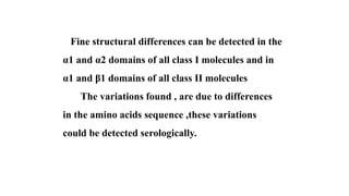 Fine structural differences can be detected in the
α1 and α2 domains of all class I molecules and in
α1 and β1 domains of all class II molecules
The variations found , are due to differences
in the amino acids sequence ,these variations
could be detected serologically.
 