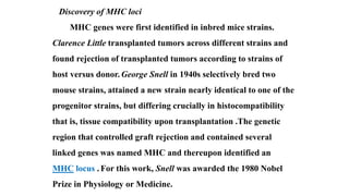 Discovery of MHC loci
MHC genes were first identified in inbred mice strains.
Clarence Little transplanted tumors across different strains and
found rejection of transplanted tumors according to strains of
host versus donor. George Snell in 1940s selectively bred two
mouse strains, attained a new strain nearly identical to one of the
progenitor strains, but differing crucially in histocompatibility
that is, tissue compatibility upon transplantation .The genetic
region that controlled graft rejection and contained several
linked genes was named MHC and thereupon identified an
MHC locus . For this work, Snell was awarded the 1980 Nobel
Prize in Physiology or Medicine.
 