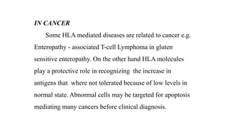 IN CANCER
Some HLA mediated diseases are related to cancer e.g.
Enteropathy - associated T-cell Lymphoma in gluten
sensitive enteropathy. On the other hand HLA molecules
play a protective role in recognizing the increase in
antigens that where not tolerated because of low levels in
normal state. Abnormal cells may be targeted for apoptosis
mediating many cancers before clinical diagnosis.
 