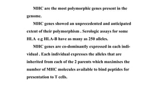 MHC are the most polymorphic genes present in the
genome.
MHC genes showed an unprecedented and anticipated
extent of their polymorphism . Serologic assays for some
HLA e.g HLA-B have as many as 250 alleles.
MHC genes are co-dominantly expressed in each indi-
vidual . Each individual expresses the alleles that are
inherited from each of the 2 parents which maximises the
number of MHC molecules available to bind peptides for
presentation to T cells.
 