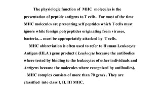 The physiologic function of MHC molecules is the
presentation of peptide antigens to T cells . For most of the time
MHC molecules are presenting self peptides which T cells must
ignore while foreign polypeptides originating from viruses,
bacteria… must be appropriately attacked by T cells.
MHC abbreviation is often used to refer to Human Leukocyte
Antigen (HLA ) gene product ( Leukocyte because the antibodies
where tested by binding to the leukocytes of other individuals and
Antigens because the molecules where recognized by antibodies).
MHC complex consists of more than 70 genes . They are
classified into class I, II, III MHC.
 