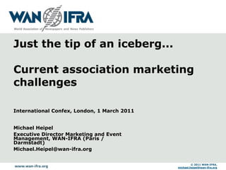 Just the tip of an iceberg...

Current association marketing
challenges

International Confex, London, 1 March 2011


Michael Heipel
Executive Director Marketing and Event
Management, WAN-IFRA (Paris /
Darmstadt)
Michael.Heipel@wan-ifra.org


                                                      © 2011 WAN-IFRA,
                                             michael.heipel@wan-ifra.org
 