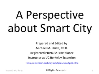 A Perspective
  about Smart City
                                Prepared and Edited by
                                Michael M. Hsieh, Ph.D.
                            Registered PRINCE2 Practitioner
                          Instructor at UC Berkeley Extension
                         http://extension.berkeley.edu/spos/smartgrid.html


SwissnexSF 2012-Nov-15                     All Rights Reserved.              1
 