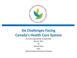 Six Challenges Facing Canada’s Health Care System An event organized by  Canada 2020 May 25, 2011 By  Michael Kirby  Chair  Mental Health Commission of Canada 