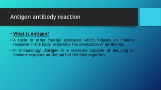 Antigen antibody reaction
• What is Antigen?
• A toxin or other foreign substance which induces an immune
response in the body, especially the production of antibodies.
• In immunology, Antigen is a molecule capable of inducing an
immune response on the part of the host organism.
 