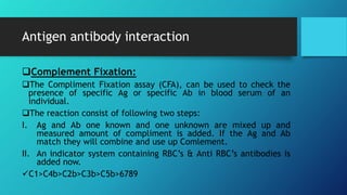 Antigen antibody interaction
Complement Fixation:
The Compliment Fixation assay (CFA), can be used to check the
presence of specific Ag or specific Ab in blood serum of an
individual.
The reaction consist of following two steps:
I. Ag and Ab one known and one unknown are mixed up and
measured amount of compliment is added. If the Ag and Ab
match they will combine and use up Comlement.
II. An indicator system containing RBC’s & Anti RBC’s antibodies is
added now.
C1>C4b>C2b>C3b>C5b>6789
 