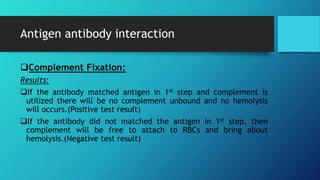 Antigen antibody interaction
Complement Fixation:
Results:
If the antibody matched antigen in 1st step and complement is
utilized there will be no complement unbound and no hemolysis
will occurs.(Positive test result)
If the antibody did not matched the antigen in 1st step, then
complement will be free to attach to RBCs and bring about
hemolysis.(Negative test result)
 