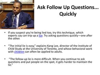 Ask Follow Up Questions...
                                     Quickly


• If you suspect you're being lied too, try this technique, which
  experts say can trip up a liar. Try asking questions quickly—one after
  the other.

• “The initial lie is easy,” explains Kang Lee, director of the Institute of
  Child Study at the University of Toronto, and whose behavioral work
  with children can often be applied to adults.

•    “The follow-up lie is more difficult. When you continue to ask
    questions and put people on the spot, it gets harder to maintain the
    lie.”
 
