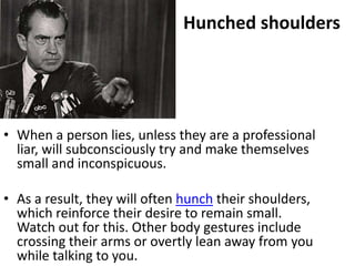 Hunched shoulders




• When a person lies, unless they are a professional
  liar, will subconsciously try and make themselves
  small and inconspicuous.

• As a result, they will often hunch their shoulders,
  which reinforce their desire to remain small.
  Watch out for this. Other body gestures include
  crossing their arms or overtly lean away from you
  while talking to you.
 