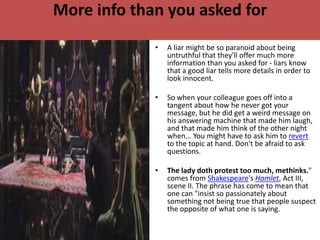 More info than you asked for
             •   A liar might be so paranoid about being
                 untruthful that they'll offer much more
                 information than you asked for - liars know
                 that a good liar tells more details in order to
                 look innocent.

             •   So when your colleague goes off into a
                 tangent about how he never got your
                 message, but he did get a weird message on
                 his answering machine that made him laugh,
                 and that made him think of the other night
                 when... You might have to ask him to revert
                 to the topic at hand. Don't be afraid to ask
                 questions.

             •   The lady doth protest too much, methinks."
                 comes from Shakespeare's Hamlet, Act III,
                 scene II. The phrase has come to mean that
                 one can "insist so passionately about
                 something not being true that people suspect
                 the opposite of what one is saying.
 
