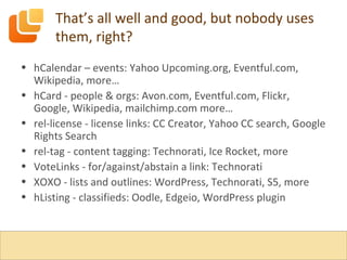 That’s all well and good, but nobody uses them, right? hCalendar – events: Yahoo Upcoming.org, Eventful.com, Wikipedia, more… hCard - people & orgs: Avon.com, Eventful.com, Flickr, Google, Wikipedia, mailchimp.com more… rel-license - license links: CC Creator, Yahoo CC search, Google Rights Search rel-tag - content tagging: Technorati, Ice Rocket, more VoteLinks - for/against/abstain a link: Technorati XOXO - lists and outlines: WordPress, Technorati, S5, more hListing - classifieds: Oodle, Edgeio, WordPress plugin 