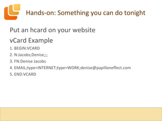 Hands-on: Something you can do tonight Put an hcard on your website vCard Example 1. BEGIN:VCARD 2. N:Jacobs;Denise;;; 3. FN:Denise Jacobs 4. EMAIL;type=INTERNET;type=WORK;denise@papilloneffect.com 5. END:VCARD 