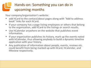 Hands-on: Something you can do in upcoming months Your company/organization’s website: add hCard to the contact/about pages along with "Add to address book" links for each hCard. If your company has a page listing employees or others that belong to the organization, add hCard to the listings or search results. Use hCalendar anywhere on the website that publishes event information. If your organization publishes its history, mark up the events noted with hCalendar, thus allowing anybody to build a dynamic timeline application with your history. Any publication of information about people, events, reviews etc. could benefit from being marked up with hCard, hCalendar, and hReview respectively. 