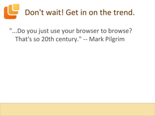 Don't wait! Get in on the trend. "...Do you just use your browser to browse? That's so 20th century." -- Mark Pilgrim 
