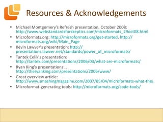 Resources & Acknowledgements Michael Montgomery's Refresh presentation, October 2008:  http://www.webstandardsforskeptics.com/microformats_29oct08.html Microformats.org:  http:// microformats.org /get-started ,  http:// microformats.org/wiki/Main_Page Kevin Lawver’s presentation:  http:// presentations.lawver.net/standards/power_of_microformats / Tantek Celik’s presentation:  http://tantek.com/presentations/2006/03/what-are-microformats/ Ryan King’s presentations: ,  http://theryanking.com/presentations/2006/www/ Great overview article:  http://www.smashingmagazine.com/2007/05/04/microformats-what-they-are-and-how-to-use-them/ Microformat-generating tools:  http:// microformats.org /code-tools/ 