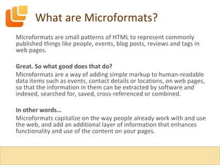 What are Microformats? Microformats are small patterns of HTML to represent commonly published things like people, events, blog posts, reviews and tags in web pages. Great. So what good does that do? Microformats are a way of adding simple markup to human-readable data items such as events, contact details or locations, on web pages, so that the information in them can be extracted by software and indexed, searched for, saved, cross-referenced or combined. In other words… Microformats capitalize on the way people already work with and use the web, and add an additional layer of information that enhances functionality and use of the content on your pages. 