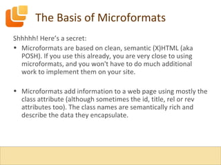 The Basis of Microformats Shhhhh! Here’s a secret: Microformats are based on clean, semantic (X)HTML (aka POSH). If you use this already, you are very close to using microformats, and you won't have to do much additional work to implement them on your site. Microformats add information to a web page using mostly the class attribute (although sometimes the id, title, rel or rev attributes too). The class names are semantically rich and describe the data they encapsulate. 
