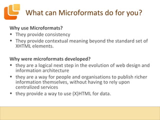What can Microformats do for you? Why use Microformats? They provide consistency They provide contextual meaning beyond the standard set of XHTML elements. Why were microformats developed? they are a logical next step in the evolution of web design and information architecture they are a way for people and organisations to publish richer information themselves, without having to rely upon centralized services they provide a way to use (X)HTML for data. 