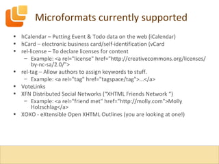 Microformats currently supported hCalendar – Putting Event & Todo data on the web (iCalendar) hCard – electronic business card/self-identification (vCard rel-license – To declare licenses for content Example: <a rel="license" href="http://creativecommons.org/licenses/by-nc-sa/2.0/"> rel-tag – Allow authors to assign keywords to stuff. Example: <a rel="tag" href="tagspace/tag">...</a> VoteLinks XFN Distributed Social Networks (“XHTML Friends Network “) Example: <a rel="friend met" href="http://molly.com">Molly Holzschlag</a> XOXO - eXtensible Open XHTML Outlines (you are looking at one!) 
