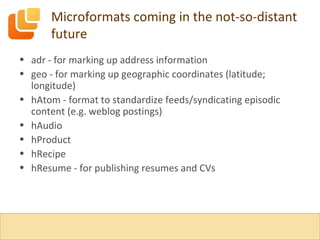 Microformats coming in the not-so-distant future adr - for marking up address information geo - for marking up geographic coordinates (latitude; longitude) hAtom - format to standardize feeds/syndicating episodic content (e.g. weblog postings) hAudio hProduct hRecipe hResume - for publishing resumes and CVs 