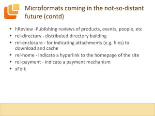 Microformats coming in the not-so-distant future (contd) hReview -Publishing reviews of products, events, people, etc rel-directory - distributed directory building rel-enclosure - for indicating attachments (e.g. files) to download and cache rel-home - indicate a hyperlink to the homepage of the site rel-payment - indicate a payment mechanism xFolk 