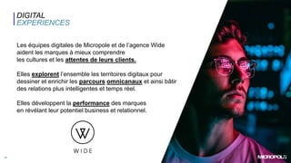 15
Les équipes digitales de Micropole et de l’agence Wide
aident les marques à mieux comprendre
les cultures et les attentes de leurs clients.
Elles explorent l’ensemble les territoires digitaux pour
dessiner et enrichir les parcours omnicanaux et ainsi bâtir
des relations plus intelligentes et temps réel.
Elles développent la performance des marques
en révélant leur potentiel business et relationnel.
DIGITAL
EXPERIENCES
 
