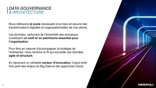 20
DATA GOUVERNANCE
& ARCHITECTURE
Nous bâtissons le socle nécessaire à la mise en oeuvre des
transformations digitales et organisationnelles de nos clients.
Les données, carburant de l’ensemble des processus
constituent un actif et un patrimoine essentiel pour
l’organisation.
Pour être en mesure d’accompagner la stratégie de
l’entreprise, nous rendons le SI qui accueille ces données
agile et structuré.
En devenant un véritable vecteur d’innovation, il peut enfin
tirer parti des enjeux du Big Data et des approches Cloud.
 